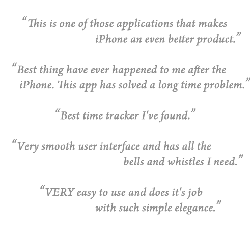 This is one of those applications that makes
iPhone an even better product.

Best thing have ever happened to me after the 
iPhone. This app has solved a long time problem.

Best time tracker I've found.

Very smooth user interface and has all the 
bells and whistles I need.

VERY easy to use and does it's job 
with such simple elegance.